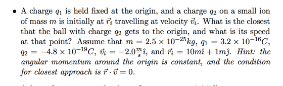 . A charge q is held fixed at the origin, and a charge q2 on a small ion of mass m is initially at fi travelling at velocity Ui. What is the closest that the ball with charge q2 gets to the origin, and what is its speed at that point? Assume that m 2.5 x 1025kg, 1 3.2 x 10-16C, 42 angular momentum around the origin is constant, and the condition for closest approach is F--:0. 4.8 x 10-19C, Ti 2.07 12, and