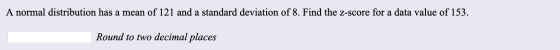 A normal distribution has a mean of 121 and a standard deviation of 8. Find the z-score for a data value of 153. Round to two