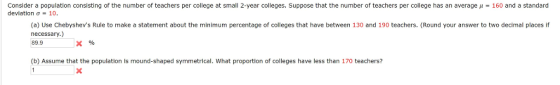 Consider a population consisting of the number of teachers per college at small 2-year colleges. Suppose that the number of teachers per college has an average μ deviation σ-10 160 and a standard (a) Use Chebyshevs Rule to make a statement about the minimum percentage of colleges that have between 130 and 190 teachers. (Round your answer to two decimal places if necessary.) 89.9 (b) Assume that the population is mound-shaped symmetrical. What proportion of colleges have less than 170 teachers?