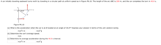 A car initially traveling eastward turns north by traveling in a circular path at uniform speed as in Figure P6.10. The length of the arc ABC is 200 m, and the car completes the turn in 40.0 s. Figure P6.10 (a) What is the acceleration when the car is at B located at an angle of 35.0°? Express your answer in terms of the unit vectors i and j (b) Determine the cars average speed (c) Determine its average acceleration during the 40.0 s interval m/s2 i+ m/s2 j m/s m/s2 i + m/s2 j