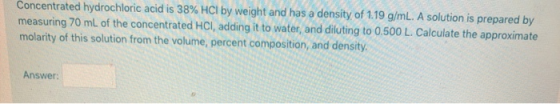 Concentrated hydrochloric acid is 38% HCl by weight and has a density of 1.19 g/mL. A solution is prepared by measuring 70 mL