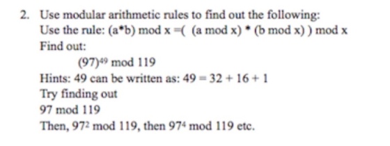2. Use modular arithmetic rules to find out the following: Use the rule: (a*b) mod x -( (a mod x) (b mod x)) modx Find out: (97)49 mod 119 Hints: 49 can be written as: 49-32 16+1 Try finding out 97 mod 119 Then, 972 mod 119, then 974 mod 119 etc.