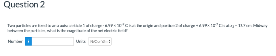 Question 2 Two particles are fixed to anx axis: particle 1 of charge-6.998 10.7 C is at the origin and particle 2 of charge+ 6.99 × 10-7 C is atx2-12.7 cm. Midway between the particles, what is the magnitude of the net electric field? Number Units N/C or V/m