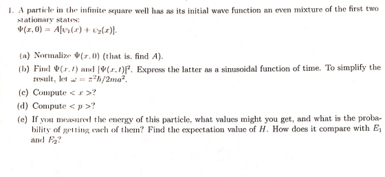 1. A particle in the infinite square well has as its initial wave function an even mixture of the first two stationary states: (a) Normalize (ar. 0) (that is. find A VI(.r. l)12. Express the latter as a sinusoidal function of time. To simplify the Find W(r. 1) result, let w I/2ma (c) Compute I (d) Compute p (e) If you measured the energy of this particle, what values might you get, and what is the proba bility of gelting each of them? Find the expectation value of H. How does it compare with El and 12?
