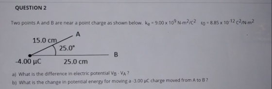 QUESTION 2 Two points A and B are near a point charge as shown below. Ke = 9.00 x 109 N-m2/C2 60 8.85 x 10-12c27N-m2 А 15.0 c