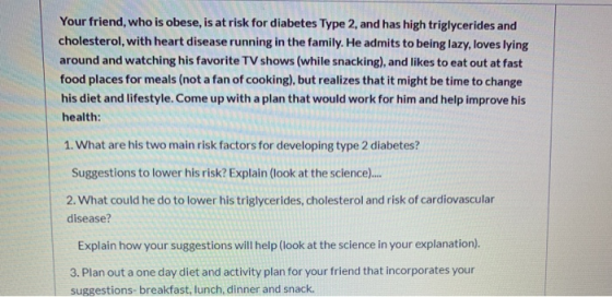 Your friend, who is obese, is at risk for diabetes Type 2, and has high triglycerides and cholesterol, with heart disease run