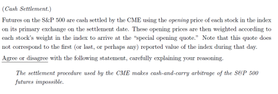 (Cash Settlement.) Futures on the S&P 500 are cash settled by the CME using the opening price of each stock in the index on its primary exchange on the settlement date. These opening prices are then weighted according to each stocks weight in the index to arrive at the special opening quote. Note that this quote does not correspond to the first (or last, or perhaps any) reported value of the index during that day. Agree or disagree with the following statement, carefully explaining your reasoning. The settlement procedure used by the CME makes cash-and-carry arbitrage of the SeP 500 futures impossible.