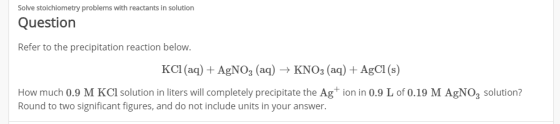 Solve stoichiometry problems with reactants in solution Question Refer to the precipitation reaction below. KCl(aq) + AgNO3 (