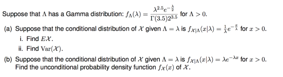 12.5A e 2 Suppose that A has a Gamma distribution: fA(A) 「3.5)23.5 (a) Suppose that the conditional distribution of X given Λ = λ is fxA(TA z ) e- for x > 0. i. Find Ex ii. Find Var( (b) Suppose that the conditional distribution of X given A = λ is frA (zA)-Xe-k for x > 0. Find the unconditional probability density function fx(x) of *