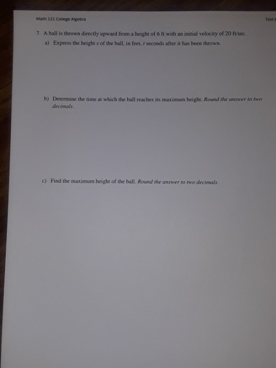 Math 121 College Algebra Test F 7. A ball is thrown directly upward from a height of 6 ft with an initial velocity of 20 fu/sec. a) Express the height s of the ball, in feet, seconds after it has been thrown. b) Determine the time at which the ball reaches its maximum height. Round the answer to two decimals c) Find the maximum height of the ball. Round the answer to two decimals