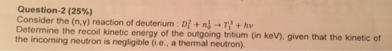 Question-2 (25%) Consider the (nw) reaction of deuterium : D1 + n-T + hv Determine the recoil kinetic energy of the outgoing tritium (in keV), given that the kinetic of the incoming neutron is negligible (i.e., a thermal neutron)