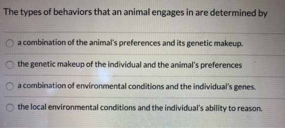The types of behaviors that an animal engages in are determined by O a combination of the animals preferences and its geneti