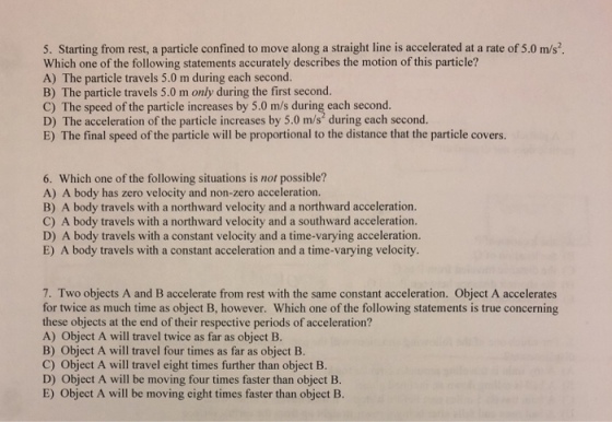 5. Starting from rest, a particle confined to move along a straight line is accelerated at a rate of 5.0 m/s Which one of the following statements accurately describes the motion of this particle? A) The particle travels 5.0 m during each second. B) The particle travels 5.0 m only during the first second. C) The speed of the particle increases by 5.0 m/s during each second. D) The acceleration of the particle increases by 5.0 m/s during each second. E) The final speed of the particle will be proportional to the distance that the particle covers. 6. Which one of the following situations is not possible? A) A body has zero velocity and non-zero acceleration B) A body travels with a northward velocity and a northward acceleration. C) A body travels with a northward velocity and a southward acceleration. D) A body travels with a constant velocity and a time-varying acceleration. E) A body travels with a constant acceleration and a time-varying velocity. 7. Two objects A and B accelerate from rest with the same constant acceleration. Object A accelerates for twice as much time as object B, however. Which one of the following statements is true concerning these objects at the end of their respective periods of acceleration? A) Object A will travel twice as far as object B. B) Object A will travel four times as far as object B C) Object A will travel eight times further than object B. D) Object A will be moving four times faster than object B. E) Object A will be moving eight times faster than object B.