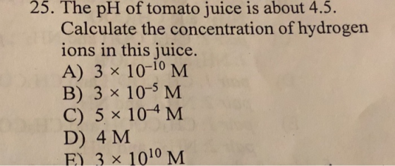 25. The pH of tomato juice is about 4.5 Calculate the concentration of hydrogen ions in this juice A) 3 x 10-10 B) 3 x 10-5 M