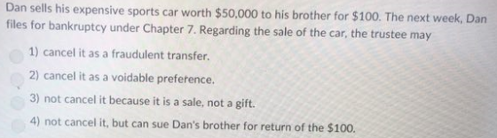 Dan sells his expensive sports car worth $50.000 to his brother for $100. The next week, Dan files for bankruptcy under Chapter 7. Regarding the sale of the car, the trustee may 1) cancel it as a fraudulent transfer. 2) cancel it as a voidable prefetence. 3) not cancel it because it is a sale, not a gift. 4) not cancel it, but can sue Dans brother for return of the $100.
