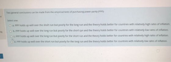 Two general conclusions can be made from the empirical tests of purchasing power parity (PPP): Select one: O a. PPP holds up