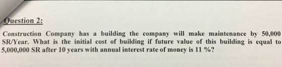 uestion 2: Construction Company has a building the company will make maintenance by 50,000 SR/Year. What is the initial cost of building if future value of this building is equal to 5,000,000 SR after 10 years with annual interest rate of money is 11 %?