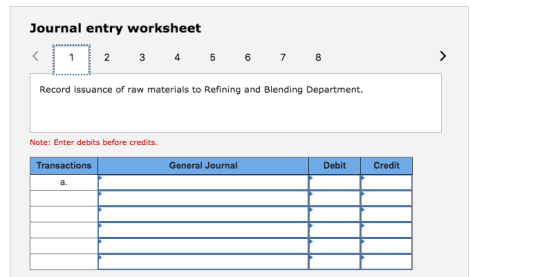 Journal entry worksheet Record issuance of raw materials to Refining and Blending Department. Note: Enter debits before credits. Transactions General Journal Debit Credit a.
