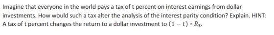 Imagine that everyone in the world pays a tax of t percent on interest earnings from dollar investments. How would such a tax alter the analysis of the interest parity condition? Explain. HINT: A tax of t percent changes the return to a dollar investment to (1-t) Rs