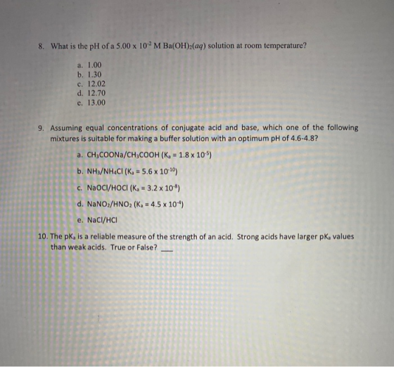 8. What is the pH of a 5.00 x 102 M Ba(OH)2(aq) solution at room temperature? a. 1.00 b. 1.30 c. 12.02 d. 12.70 e. 13.00 9. A