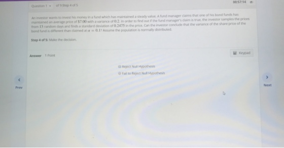 00:57:14 Question1- of 9 Step 4 of 5 An investor wants to invest his money in a fund which has maintained a steady value. A fund manager claims that one of his bond funds has maintained an e of $7,00 with a variance of 0.2. in order to find out if the fund managers claim is true, the investor samples the prices he investor conclude that the variance of the share price of the from 13 random days and finds a standard devistion of 0.2475 in the price. Can t bond fund is different than claimed at a0.17 Assume the population is normally distributed Step 4 of S: Make the decision Keypad Answer 1 Point Reject Null Hypothes O Fail to Reject Null Hypothesis Next Prev