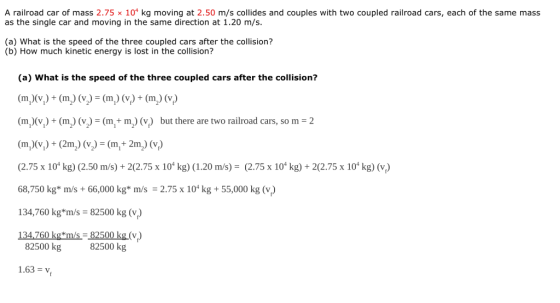 A railroad car of mass 2.75 × 104 kg moving at 2.50 m/s collides and couples with two coupled railroad cars, each of the same mass as the single car and moving in the same direction at 1.20 m/s. (a) What is the speed of the three coupled cars after the collision? (b) How much kinetic energy is lost in the collision? (a) What is the speed of the three coupled cars after the collision? (mixy) + (m) (リ= (mi) (y) + (m2) (vi) (m,)(vi) + (m) (v) = (mi+ m 2) (v) but there are two railroad cars, so m = 2 m)+(2m)(+2m) (v) (2.75 x 10t kg) (2.50 m/s)+ 2(2.75 x 10 kg) (1.20 m/s) (2.75 x 10 kg) 2(2.75 x 10 kg) (v) 68,750 kg* m/s + 66,000 kg* m/s = 2.75 x 104 kg + 55,000 kg (v) 134,760 kg*m/s 82500 kg (v) 134,760 kg*m/s=82500 kg (v.) 82500 kg 82500 kg 1.63 =y