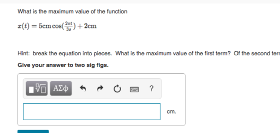 What is the maximum value of the function 2(t) = 5cm cos( + 2cm cIn Hint: break the equation into pieces. What is the maximum value of the first term? Of the second ter Give your answer to two sig figs. cm.