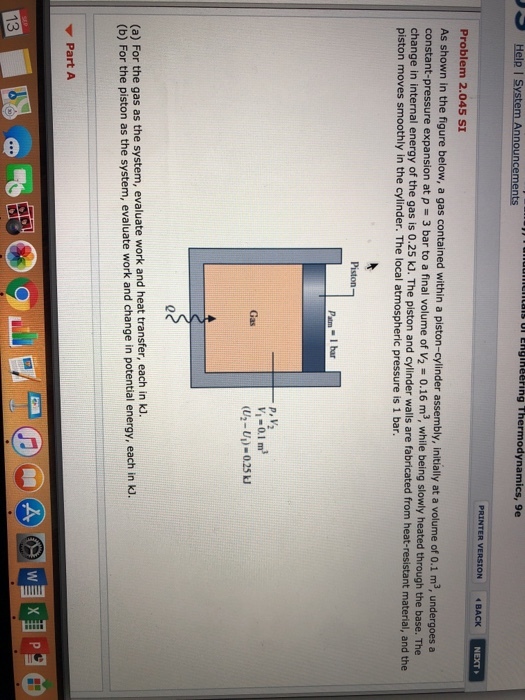Help I System Announcements is ul Englheering Thermodynamics, 9e PRINTER VERSION BACK NEXT Problem 2.045 SI As shown in the figure below, a gas contained within a piston-cylinder assembly, initially at a volume of 0.1 m3, undergoes a expansion at p 3 bar to a final volume of V2 - 0.16 m3, while being slowly heated through the base. The change in internal energy of the gas is 0.25 KJ. The piston and cylinder walls are fabricated from heat-resistant material, and the piston moves smoothly in the cylinder. The local atmospheric pressure is 1 bar. V,-0.1 m (U2-U) 0.25kJ Gas (a) For the gas as the system, evaluate work and heat transfer, each in kl. (b) For the piston as the system, evaluate work and change in potential energy, each in k Part A 13
