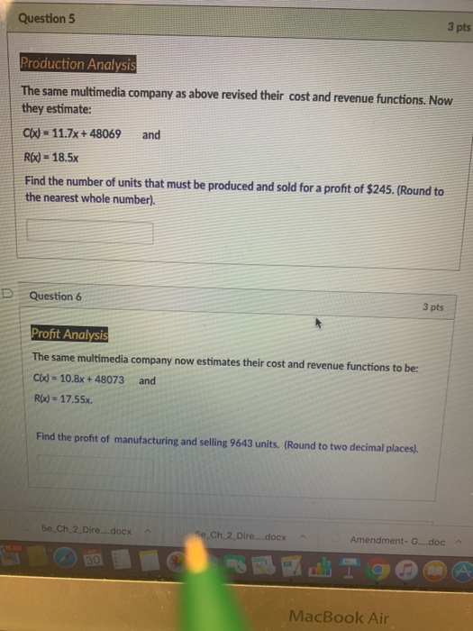 Question 5 3 pts Production Analysis The same multimedia company as above revised their cost and revenue functions. Now they estimate: Cl)- 11.7x +48069 and R)-18.5x Find the number of units that must be produced and sold for a profit of $245. (Round to the nearest whole number). D Question 6 3 pts Profit Analysi The same multimedia company now estimates their cost and revenue functions to be: Clx)-10.8x + 48073 and R(x)- 17.55x. Find the profit of manufacturing and selling 9643 units. (Round to two decimal places 5e Ch 2.Dire....docx Ch 2 Dire....docx Amendment-G....doc MacBook Air