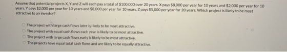 Assume that potential projects X, Y and Zwill each pay a total of $100,000 over 20 years. Xpays $8,000 per year for 10 years