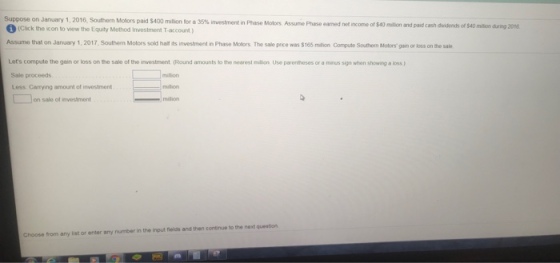 ppose on January 1 , 2016, Southern Molors pad S400 milion for a 35% mvestment an Phase Motors Assie (Click the icon to view the Equity Method Investment T-account) ncome of $40 miltlion and paid cash dividends of $40 miltion during 201 Assume that on January 1, 2017,Southern Motors sold haif is investment in Phase Molors The sale price was $165 milion Compute Southem Motors gain or loss on the sale Lets compute the gain or loss on the sale of the investment (Round amounts to the nearest milion Use parenheses or a minus sign when showing a loss ) Sale proceeds Less Carrying amount of investment million onsale of rvostmont Choose from any list or enter any number in the input fields and then continue to the next question
