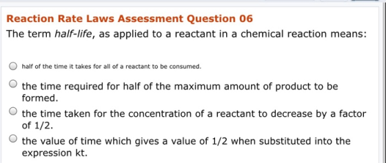 Reaction Rate Laws Assessment Question 06 The term half-life, as applied to a reactant in a chemical reaction means: O half o