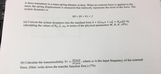 A force transduce r is a mass-spring-damper system. When an external force is applied to the mass, the spring displacement is measured that indirectly represents the level of the force. The system dynamics is 8 7 (a) Convert the system dynamics into the standard form +2wnx Kownf by calculating the values of Ko-, ah in terms of the physical parameters M, B, K. (8%) (b) Calculate the transmissyde)l, force. (Hint: write down the transfer function first.) (7%) missibility Trere o is the input frequency of the external