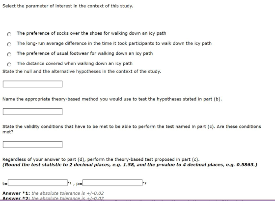 Select the parameter of interest in the context of this study. The preference of socks over the shoes for walking down an icy path The long-run average difference in the time it took participants to walk down the icy path O The preference of usual footwear for walking down an icy path O The distance covered when walking down an icy path State the null and the alternative hypotheses in the context of the study. Name the appropriate theory-based method you would use to test the hypotheses stated in part (b) State the validity conditions that have to be met to be able to perform the test named in part (c). Are these conditions met? Regardless of your answer to part (d), perform the theory-based test proposed in part (c). (Round the test statistic to 2 decimal places, e.g. 1.58, and the p-value to 4 decimal places, e.g. 0.5863.) 1, p- Answer *1: the absolute tolerance is +/-0.02 Answer *2 e absolute tolerance 0.02