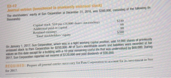 E2-12 Journal entries (investmont in proviously unissued stock) The stockholders equity of Sun Corporation at December 31, 2016, was $380.00. consisting of the tollowing in thousands) Capital stock. $10 par (24,000 shares outstanding Additional paid-in capital Retained earnings $240 60 80 $380 Total stockholders equity On January 1, 2017, Sun Corporation, which was in a tight working capital position, sold 12.000 shares of previously unissued stock to Pam Corporation for $250,000. All of Suns identifiable assets and liabilities were recorded at fair values on this date except for a building with a 10-year remaining useful life that was undervalued by $60,000. During 2017, Sun Corporation reported net income of $120,000 and paid dividends of $90,000. REQUİ R E D : Prepare all yournal entries necessary for Pam Corporation to accourt for its investment in Sun for 2017