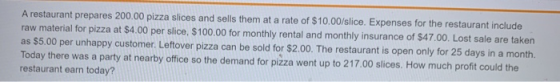 A restaurant prepares 200.00 pizza slices and sells them at a rate of $10.00/slice. Expenses for the restaurant include raw m