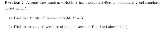 Problem 2. Assume that random variable X has normal distribution with mean 2 and standard deviation of 5 (1) Find the density