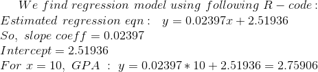 We\ find\ regression\ model\ using\ following\ R-code : \\ Estimated\ regression\ eqn : \ \ y=0.02397x + 2.51936 \\ So,\ slope\ coeff = 0.02397 \\ Intercept = 2.51936 \\ For\ x=10, \ GPA\ :\ y=0.02397*10 + 2.51936 = 2.75906