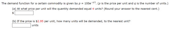 The demand function for a certain commodity is given by p 100e2. (p is the price per unit and q is the number of units.) (a) At what price per unit will the quantity demanded equal 4 units? (Round your answer to the nearest cent.) (b) If the price is $2.95 per unit, how many units will be demanded, to the nearest unit? units