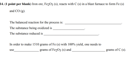 14. (1 point per blank) Iron ore, Fe2O3 (s), reacts with C (s) in a blast furnace to form Fe (s) and CO (g) The balanced reac