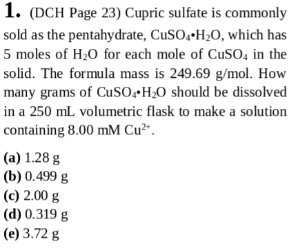 1. (DCH Page 23) Cupric sulfate is commonly sold as the pentahydrate, CuSO4-H2O, which has 5 moles of H20 for each mole of CuSO4 in the solid. The formula mass is 249.69 g/mol. How many grams of CuS04 H2O should be dissolved in a 250 mL volumetric flask to make a solution containing 8.00 mM Cu2* (a) 1.28 g (b) 0.499 g (c) 2.00 g (d) 0.319 g (e) 3.72 g