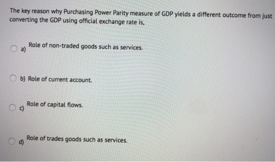 The key reason why Purchasing Power Parity measure of GDP yields a different outcome from just converting the GDP using official exchange rate is Role of non-traded goods such as services. a) O b) Role of current account. Role of capital flows. Role of trades goods such as services.
