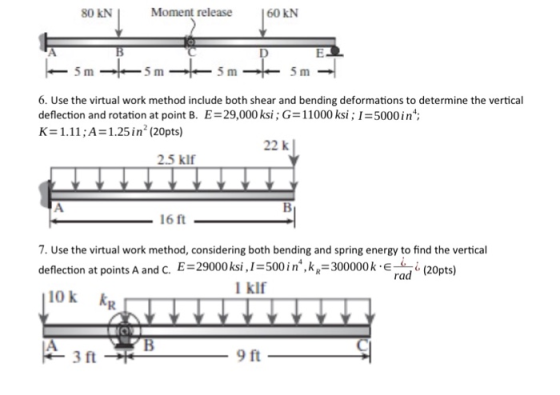 80 KN Moment release 60 KN 5 m 5 m 5 m 5 m 6. Use the virtual work method include both shear and bending deformations to determine the vertical deflection and rotation at point B. E-29,000 ksi; G 11000 ksi 1 5000in; K=1.11;A= 1.25 in2 (20pts) 22 k 2.5 klf 16 ft 7. Use the virtual work method, considering both bending and spring energy to find the vertical deflection at points A and C. E-29000 ksi, I-500 in, kp-300000(20pts) (20pts) rad l klf ok R