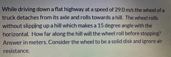 While driving down a flat highway at a speed of 29.0 m/s the wheel of a truck detaches from its axle and rolls towards a hill