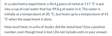 In a calorimetry experiment, a 40.4g piece of metal at 117.°C is put into a cup of cool water that has 99.8 g of water in it.
