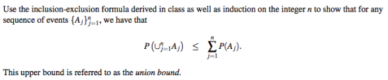 Use the inclusion-exclusion formula derived in class as well as induction on the integer n to show that for any sequence of events {Ajli, we have that P( A) IPA). j-1 This upper bound is referred to as the union bound.