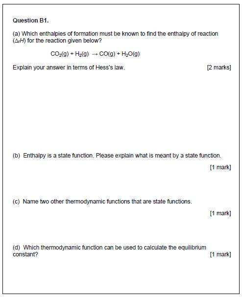 Question B1 (a) Which enthalpies of formation must be known to find the enthalpy of reaction (ArH) for the reaction given below? CO2(g)+ H2(g) CO(g) + H20(g) Explain your answer in terms of Hesss law. 2 marks] (b) Enthalpy is a state function. Please explain what is meant by a state function. [1 mark] (c) Name two other thermodynamic functions that are state functions. [1 mark] (d) Which thermodynamic function can be used to calculate the equilibrium constant? [1 mark]