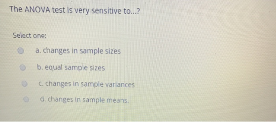 The ANOVA test is very sensitive to..? Select one: a. changes in sample sizes O b. equal sample sizes c.changes in sample variances d. changes in sample means.