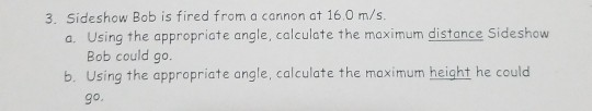 3. Sideshow Bob is fired from a cannon at 160 m/s. a. Using the appropriate angle, calculate the maximum distance Sideshow Bo