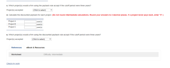 c. Which project(s) would a firm using the payback rule accept if the cutoff period were three years? Project(s) accepted d. Calculate the discounted payback for each project (Do not round intermediate calculations. Round your answers to 2 decimal places. If a project never pays back, enter (Click to select) Project A Project B Project C year(s year(s) year(s) e. Which project(s) would a firm using the discounted payback rule accept if the cutoff period were three years? Project(s) accepted (Click to select) References eBook & Resources Worksheet Difficulty: Intermediate